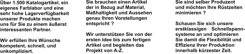 Sie brauchen einen Artikelder in Bezug auf Material,Maßhaltigkeit und Aussehengenau Ihren Vorstellungenentspricht ?  Wir unterstützen Sie von derersten Idee bis zum fertigenArtikel und begleiten dasProjekt von A-Z.    Sie sind selber Produzentund möchten Ihre Rüstzeitenminimieren ?  Schauen Sie sich unsereerstklassigen   Schnellspann-systeme an und optimierenSie damit die Flexibilität undEffizienz Ihrer Produktioninnerhalb kürzester Zeit.    Über 1.500 Katalogartikel, eineigenes Farblabor und einesehr hohe Lagerverfügbarkeitunserer Produkte machenuns für Sie zu einem äußerstinteressanten Partner.   Wir erfüllen Ihre Wünschekompetent, schnell, undunkompliziert.