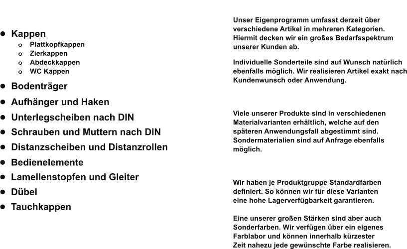 •	Kappen o	Plattkopfkappen o	Zierkappen o	Abdeckkappen o	WC Kappen   •	Unterlegscheiben nach DIN  •	Distanzscheiben und Distanzrollen  •	Schrauben und Muttern nach DIN  •	Lamellenstopfen und Gleiter   •	Bedienelemente  •	Bodenträger  •	Aufhänger und Haken  •	Dübel  •	Tauchkappen    Eigenprogramm  Spektrum Unser Eigenprogramm umfasst derzeit über 1.500 verschiedene Artikel in mehreren Kategorien. Hiermit decken wir ein großes Bedarfsspektrum  unserer Kunden ab.   Individuelle Sonderteile sind auf Wunsch natürlich  ebenfalls möglich. Wir realisieren Artikel exakt nach Kundenwunsch oder Anwendung.   Materialien Viele unserer Produkte sind in verschiedenen  Materialvarianten erhältlich, welche auf den   späteren Anwendungsfall abgestimmt sind. Sondermaterialien sind auf Anfrage ebenfalls  möglich.  Farben Wir haben je Produktgruppe Standardfarben  definiert. So können wir für diese Varianten  eine hohe Lagerverfügbarkeit garantieren.   Eine unserer großen Stärken sind aber auch  Sonderfarben. Wir verfügen über ein eigenes  Farblabor und können innerhalb kürzester  Zeit nahezu jede gewünschte Farbe realisieren.