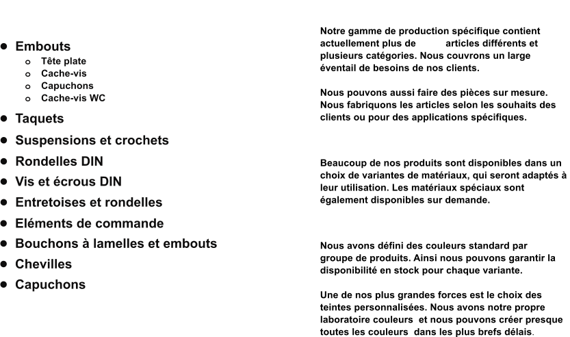 •	Embouts o	Tête plate o	Cache-vis o	Capuchons o	Cache-vis WC •	Rondelles DIN •	Entretoises et rondelles •	Vis et écrous DIN  •	Bouchons à lamelles et embouts •	Eléments de commande •	Taquets •	Suspensions et crochets •	Chevilles •	Capuchons            Produits  Notre gamme Notre gamme de production spécifique contient  actuellement plus de 1.500 articles différents et  plusieurs catégories. Nous couvrons un large  éventail de besoins de nos clients.   Nous pouvons aussi faire des pièces sur mesure.  Nous fabriquons les articles selon les souhaits des  clients ou pour des applications spécifiques.   Matériaux Beaucoup de nos produits sont disponibles dans un  choix de variantes de matériaux, qui seront adaptés à  leur utilisation. Les matériaux spéciaux sont  également disponibles sur demande.   Couleurs Nous avons défini des couleurs standard par  groupe de produits. Ainsi nous pouvons garantir la  disponibilité en stock pour chaque variante.   Une de nos plus grandes forces est le choix des  teintes personnalisées. Nous avons notre propre  laboratoire couleurs  et nous pouvons créer presque  toutes les couleurs  dans les plus brefs délais.