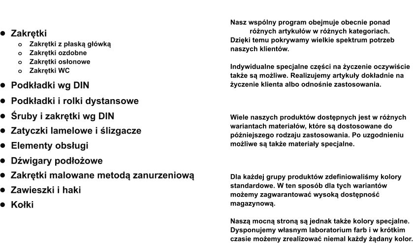 •	Zakrętki o	Zakrętki z płaską główką o	Zakrętki ozdobne o	Zakrętki osłonowe o	Zakrętki WC  •	Śruby i zakrętki wg DIN •	Elementy obsługi •	Zatyczki lamelowe i ślizgacze  •	Zakrętki malowane metodą zanurzeniową •	Dźwigary podłożowe •	Podkładki wg DIN •	Podkładki i rolki dystansowe •	Zawieszki i haki •	Kołki             Produkty  Spektrum  Nasz wspólny program obejmuje obecnie ponad   1.500 różnych artykułów w różnych kategoriach.  Dzięki temu pokrywamy wielkie spektrum potrzeb  naszych klientów.  Indywidualne specjalne części na życzenie oczywiście  także są możliwe. Realizujemy artykuły dokładnie na  życzenie klienta albo odnośnie zastosowania.   Materiały Wiele naszych produktów dostępnych jest w różnych  wariantach materiałów, które są dostosowane do  późniejszego rodzaju zastosowania. Po uzgodnieniu  możliwe są także materiały specjalne.  Kolory  Dla każdej grupy produktów zdefiniowaliśmy kolory  standardowe. W ten sposób dla tych wariantów  możemy zagwarantować wysoką dostępność  magazynową.  Naszą mocną stroną są jednak także kolory specjalne.  Dysponujemy własnym laboratorium farb i w krótkim  czasie możemy zrealizować niemal każdy żądany kolor.