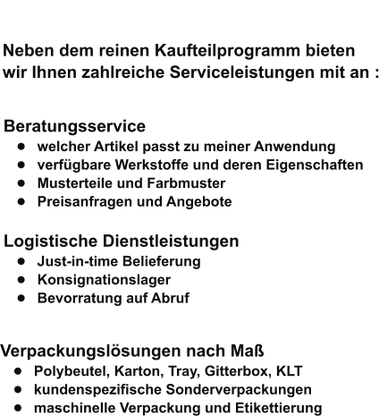 Neben dem reinen Kaufteilprogramm bieten  wir Ihnen zahlreiche Serviceleistungen mit an :   Beratungsservice •	welcher Artikel passt zu meiner Anwendung •	verfügbare Werkstoffe und deren Eigenschaften •	Musterteile und Farbmuster •	Preisanfragen und Angebote   Logistische Dienstleistungen •	Just-in-time Belieferung •	Konsignationslager •	Bevorratung auf Abruf   Verpackungslösungen nach Maß •	Polybeutel, Karton, Tray, Gitterbox, KLT •	kundenspezifische Sonderverpackungen •	maschinelle Verpackung und Etikettierung     Eigenprogramm